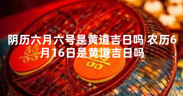 阴历六月六号是黄道吉日吗 农历6月16日是黄道吉日吗